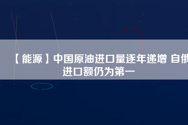 【能源】中國原油進(jìn)口量逐年遞增 自俄進(jìn)口額仍為第一