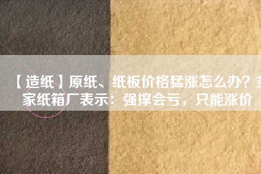 【造紙】原紙、紙板價格猛漲怎么辦？多家紙箱廠表示：強撐會虧，只能漲價