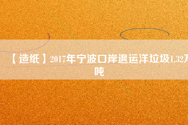 【造紙】2017年寧波口岸退運(yùn)洋垃圾1.32萬噸