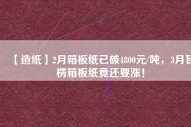 【造紙】2月箱板紙已破4800元/噸，3月瓦楞箱板紙竟還要漲！