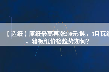 【造紙】原紙最高再漲200元/噸，3月瓦紙、箱板紙價格趨勢如何？