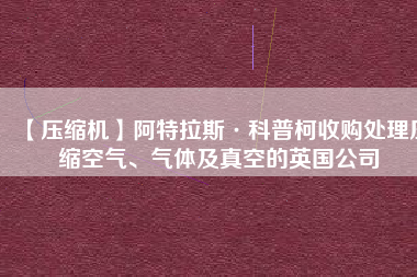 【壓縮機(jī)】阿特拉斯·科普柯收購(gòu)處理壓縮空氣、氣體及真空的英國(guó)公司