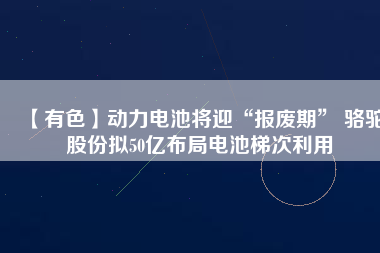 【有色】動(dòng)力電池將迎“報(bào)廢期” 駱駝股份擬50億布局電池梯次利用