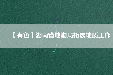 【有色】湖南省地勘局拓展地質工作