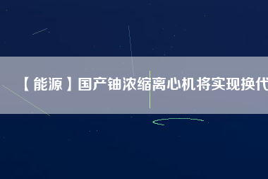 【能源】國(guó)產(chǎn)鈾濃縮離心機(jī)將實(shí)現(xiàn)換代