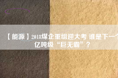 【能源】2018煤企重組迎大考 誰是下一個(gè)億噸級“巨無霸”？