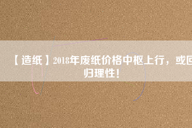 【造紙】2018年廢紙價格中樞上行，或回歸理性！