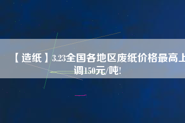 【造紙】3.23全國各地區(qū)廢紙價(jià)格最高上調(diào)150元/噸!