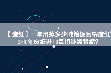 【造紙】一年用掉多少噸箱板瓦楞廢紙？2018年廢紙進(jìn)口量將繼續(xù)緊縮？