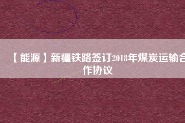 【能源】新疆鐵路簽訂2018年煤炭運(yùn)輸合作協(xié)議