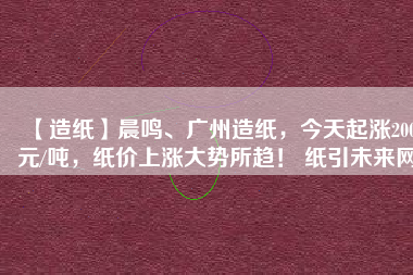 【造紙】晨鳴、廣州造紙，今天起漲200元/噸，紙價(jià)上漲大勢(shì)所趨！ 紙引未來(lái)網(wǎng)