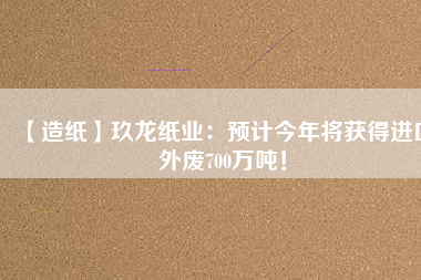 【造紙】玖龍紙業(yè)：預(yù)計今年將獲得進(jìn)口外廢700萬噸！