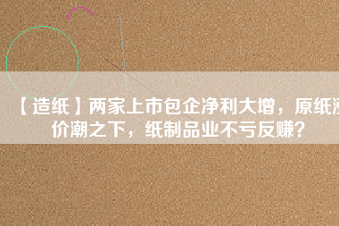 【造紙】兩家上市包企凈利大增，原紙漲價潮之下，紙制品業(yè)不虧反賺？