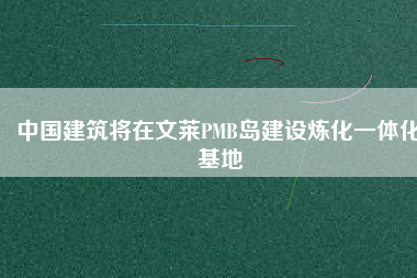 中國(guó)建筑將在文萊PMB島建設(shè)煉化一體化基地