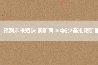 預測未來短缺 銅礦商2018減少基準精礦量