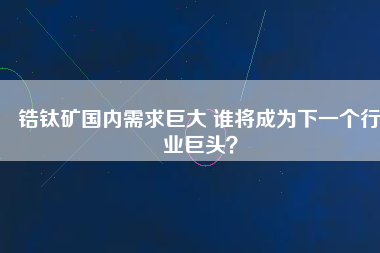 鋯鈦礦國(guó)內(nèi)需求巨大 誰(shuí)將成為下一個(gè)行業(yè)巨頭？