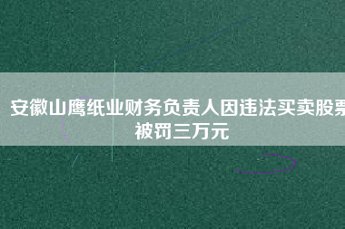 安徽山鷹紙業(yè)財務負責人因違法買賣股票被罰三萬元