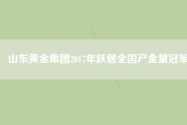 山東黃金集團2017年躍居全國產金量冠軍