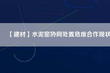 【建材】水泥窯協(xié)同處置危廢合作現(xiàn)狀