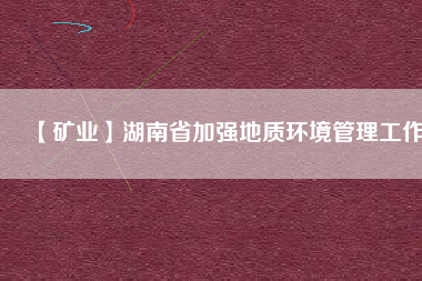 【礦業(yè)】湖南省加強(qiáng)地質(zhì)環(huán)境管理工作