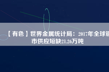 【有色】世界金屬統(tǒng)計局：2017年全球銅市供應(yīng)短缺21.26萬噸