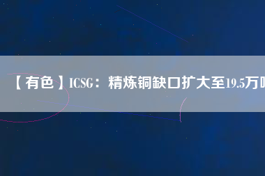 【有色】ICSG：精煉銅缺口擴(kuò)大至19.5萬噸