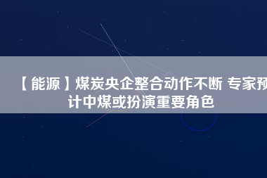 【能源】煤炭央企整合動(dòng)作不斷 專家預(yù)計(jì)中煤或扮演重要角色