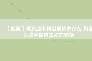 【能源】煤炭業(yè)不利因素依然存在 仍需以改革促內生動力轉換