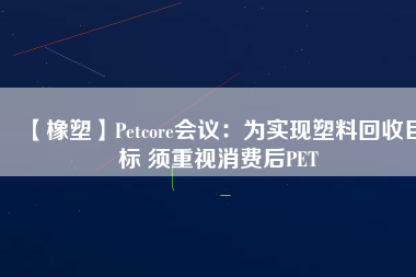 【橡塑】Petcore會議：為實現(xiàn)塑料回收目標(biāo) 須重視消費后PET