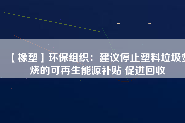 【橡塑】環(huán)保組織：建議停止塑料垃圾焚燒的可再生能源補(bǔ)貼 促進(jìn)回收 