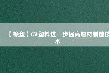 【橡塑】GW塑料進一步提高增材制造技術