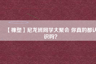 【橡塑】尼龍班同學(xué)大聚會(huì) 你真的都認(rèn)識(shí)嗎？ 