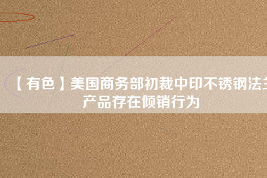 【有色】美國商務部初裁中印不銹鋼法蘭產品存在傾銷行為