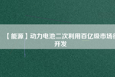 【能源】動力電池二次利用百億級市場待開發(fā)