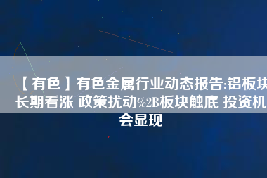 【有色】有色金屬行業(yè)動態(tài)報告:鋁板塊長期看漲 政策擾動%2B板塊觸底 投資機會顯現