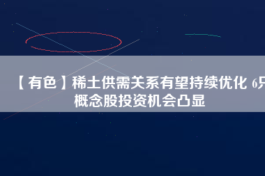 【有色】稀土供需關(guān)系有望持續(xù)優(yōu)化 6只概念股投資機(jī)會(huì)凸顯