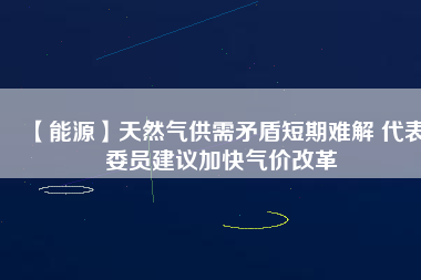 【能源】天然氣供需矛盾短期難解 代表委員建議加快氣價(jià)改革