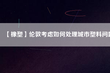 【橡塑】倫敦考慮如何處理城市塑料問題