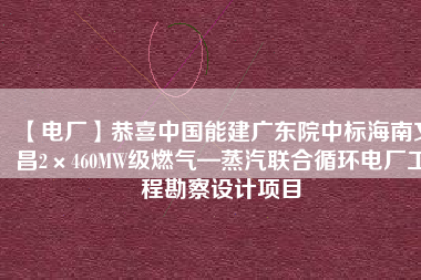 【電廠】恭喜中國能建廣東院中標海南文昌2×460MW級燃氣—蒸汽聯(lián)合循環(huán)電廠工程勘察設計項目