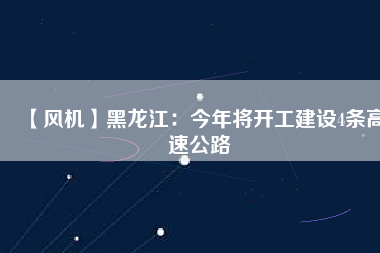 【風(fēng)機(jī)】黑龍江：今年將開工建設(shè)4條高速公路