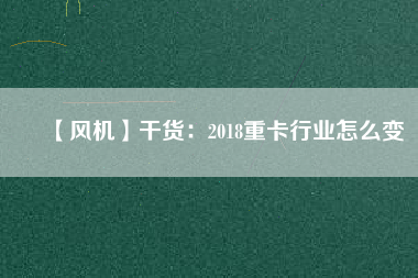 【風(fēng)機】干貨：2018重卡行業(yè)怎么變