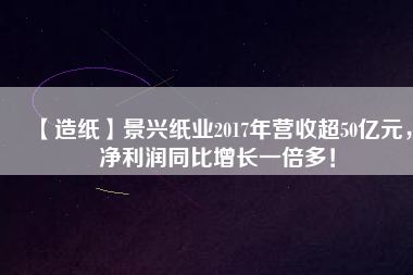 【造紙】景興紙業(yè)2017年營收超50億元，凈利潤同比增長一倍多！