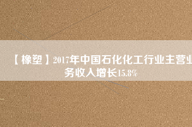 【橡塑】2017年中國石化化工行業(yè)主營業(yè)務(wù)收入增長(zhǎng)15.8%