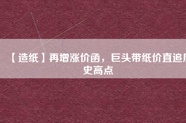 【造紙】再增漲價(jià)函，巨頭帶紙價(jià)直追歷史高點(diǎn)