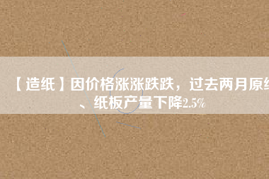 【造紙】因價格漲漲跌跌，過去兩月原紙、紙板產(chǎn)量下降2.5%