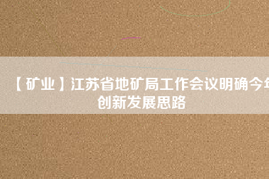 【礦業(yè)】江蘇省地礦局工作會(huì)議明確今年創(chuàng)新發(fā)展思路