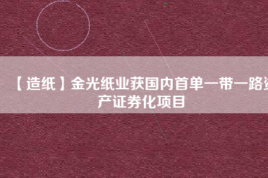 【造紙】金光紙業(yè)獲國內(nèi)首單一帶一路資產(chǎn)證券化項目