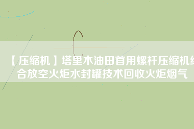 【壓縮機】塔里木油田首用螺桿壓縮機結(jié)合放空火炬水封罐技術(shù)回收火炬煙氣