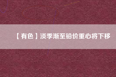 【有色】淡季漸至鉛價(jià)重心將下移