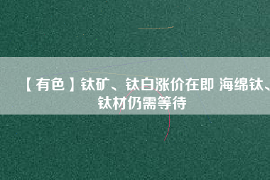 【有色】鈦礦、鈦白漲價在即 海綿鈦、鈦材仍需等待